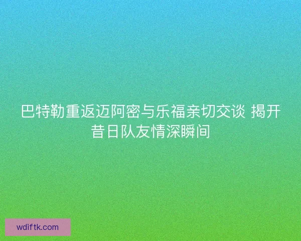 巴特勒重返迈阿密与乐福亲切交谈 揭开昔日队友情深瞬间