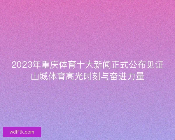 2023年重庆体育十大新闻正式公布见证山城体育高光时刻与奋进力量